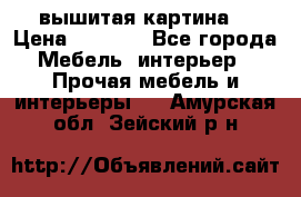 вышитая картина  › Цена ­ 8 000 - Все города Мебель, интерьер » Прочая мебель и интерьеры   . Амурская обл.,Зейский р-н